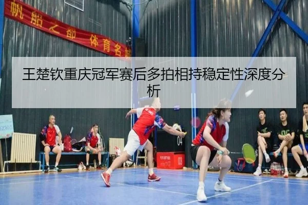 王楚钦重庆冠军赛后多拍相持稳定性深度分析（MKSports）